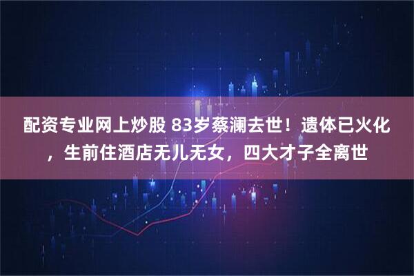 配资专业网上炒股 83岁蔡澜去世！遗体已火化，生前住酒店无儿无女，四大才子全离世