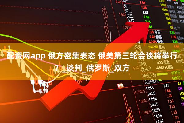 配资网app 俄方密集表态 俄美第三轮会谈将举行？_谈判_俄罗斯_双方