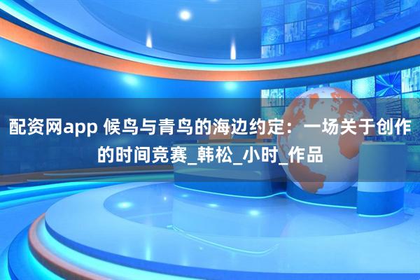 配资网app 候鸟与青鸟的海边约定：一场关于创作的时间竞赛_韩松_小时_作品