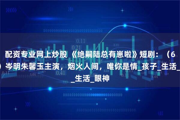 配资专业网上炒股 《绝嗣陆总有崽啦》短剧：（60集）岑明朱馨玉主演，烟火人间，唯你是情_孩子_生活_眼神