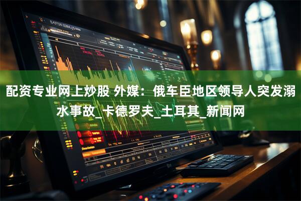 配资专业网上炒股 外媒：俄车臣地区领导人突发溺水事故_卡德罗夫_土耳其_新闻网