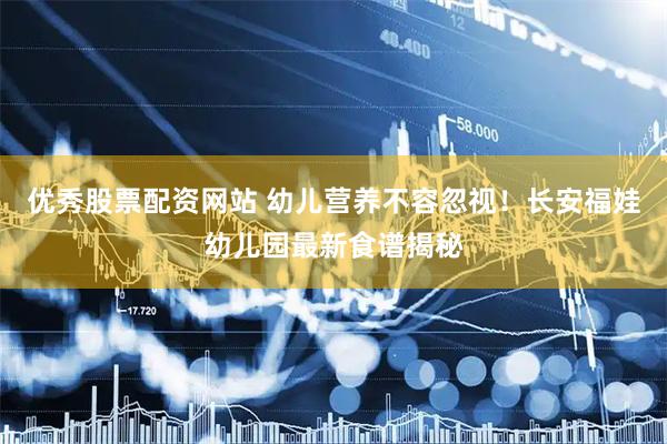 优秀股票配资网站 幼儿营养不容忽视！长安福娃幼儿园最新食谱揭秘