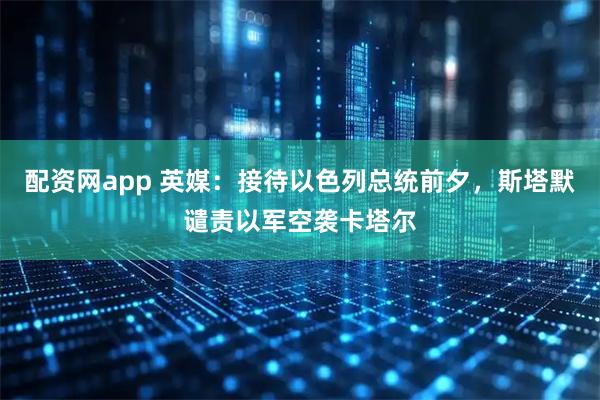 配资网app 英媒：接待以色列总统前夕，斯塔默谴责以军空袭卡塔尔