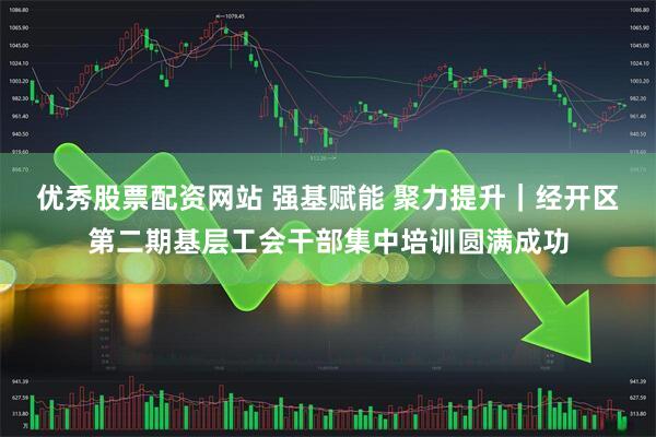 优秀股票配资网站 强基赋能 聚力提升｜经开区第二期基层工会干部集中培训圆满成功