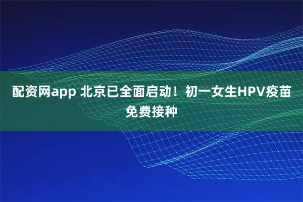 配资网app 北京已全面启动！初一女生HPV疫苗免费接种